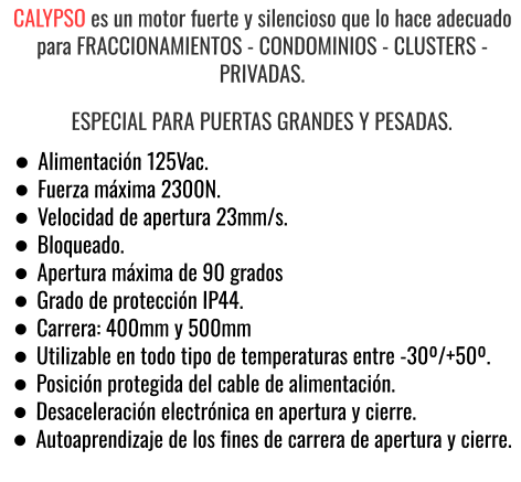 CALYPSO es un motor fuerte y silencioso que lo hace adecuado para FRACCIONAMIENTOS - CONDOMINIOS - CLUSTERS - PRIVADAS. ESPECIAL PARA PUERTAS GRANDES Y PESADAS. •	Alimentación 125Vac. •	Fuerza máxima 2300N. •	Velocidad de apertura 23mm/s. •	Bloqueado. •	Apertura máxima de 90 grados •	Grado de protección IP44. •	Carrera: 400mm y 500mm •	Utilizable en todo tipo de temperaturas entre -30º/+50º. •	Posición protegida del cable de alimentación. •	Desaceleración electrónica en apertura y cierre. •	Autoaprendizaje de los fines de carrera de apertura y cierre.