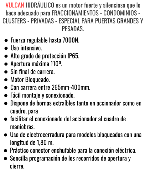 VULCAN HIDRÁULICO es un motor fuerte y silencioso que lo hace adecuado para FRACCIONAMIENTOS - CONDOMINIOS - CLUSTERS - PRIVADAS - ESPECIAL PARA PUERTAS GRANDES Y PESADAS. •	Fuerza regulable hasta 7000N. •	Uso intensivo. •	Alto grado de protección IP65. •	Apertura máxima 110º. •	Sin final de carrera. •	Motor Bloqueado. •	Con carrera entre 265mm-400mm. •	Fácil montaje y conexionado. •	Dispone de bornas extraíbles tanto en accionador como en cuadro, para •	facilitar el conexionado del accionador al cuadro de maniobras. •	Uso de electrocerradura para modelos bloqueados con una longitud de 1,80 m. •	Práctico conector enchufable para la conexión eléctrica. •	Sencilla programación de los recorridos de apertura y cierre.