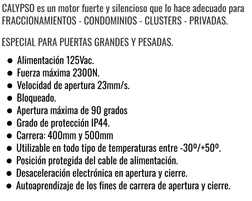 CALYPSO es un motor fuerte y silencioso que lo hace adecuado para FRACCIONAMIENTOS - CONDOMINIOS - CLUSTERS - PRIVADAS. ESPECIAL PARA PUERTAS GRANDES Y PESADAS. •	Alimentación 125Vac. •	Fuerza máxima 2300N. •	Velocidad de apertura 23mm/s. •	Bloqueado. •	Apertura máxima de 90 grados •	Grado de protección IP44. •	Carrera: 400mm y 500mm •	Utilizable en todo tipo de temperaturas entre -30º/+50º. •	Posición protegida del cable de alimentación. •	Desaceleración electrónica en apertura y cierre. •	Autoaprendizaje de los fines de carrera de apertura y cierre.