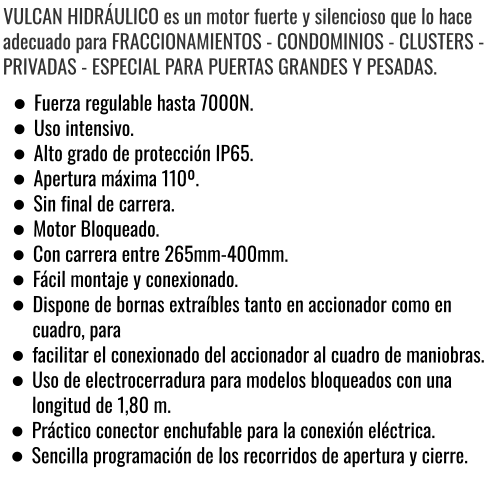 VULCAN HIDRÁULICO es un motor fuerte y silencioso que lo hace adecuado para FRACCIONAMIENTOS - CONDOMINIOS - CLUSTERS - PRIVADAS - ESPECIAL PARA PUERTAS GRANDES Y PESADAS. •	Fuerza regulable hasta 7000N. •	Uso intensivo. •	Alto grado de protección IP65. •	Apertura máxima 110º. •	Sin final de carrera. •	Motor Bloqueado. •	Con carrera entre 265mm-400mm. •	Fácil montaje y conexionado. •	Dispone de bornas extraíbles tanto en accionador como en cuadro, para •	facilitar el conexionado del accionador al cuadro de maniobras. •	Uso de electrocerradura para modelos bloqueados con una longitud de 1,80 m. •	Práctico conector enchufable para la conexión eléctrica. •	Sencilla programación de los recorridos de apertura y cierre.
